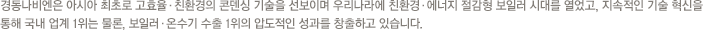 업계 제1의 기술력,세계 일류 수준의 제품, 고객지향적 마케팅 고객감동을 위한 철저한 고객 관리 및 사후 관리를 토대로 세계 주요 전진기지를 통한 매출 확대 및 시장 활성화를 위해 노력한 결과,진정한 보일러 업계 1위 자리를 지켜나가고 있습니다.