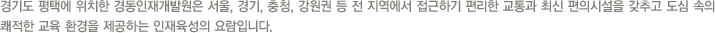 경기도 평택에 위치한 경동인재개발원은 서울, 경기, 충청, 강원권 등 전 지역에서 접근하기 편리한 교통과 최신 편의시설을 갖추고 도심 속의 쾌적한 교육 환경을 제공하는 인재육성의 요람입니다.
