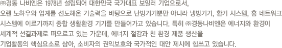  ㈜경동 나비엔은 1978년 설립되어 대한민국 국가대표 보일러 기업으로서, 오랜 노하우와 업계를 선도해온 기술력을 바탕으로 난방기기뿐만 아니라 냉방기기, 환기 시스템, 홈 네트워크 시스템에 이르기까지 종합 생활환경 기기를 만들어가고 있습니다. 특히 ㈜경동나비엔은 에너지와 환경이 세계적 선결과제로 떠오르고 있는 가운데, 에너지 절감과 친 환경 제품 생산을 기업활동의 핵심요소로 삼아, 소비자의 권익보호와 국가적인 대안 제시에 힘쓰고 있습니다. 