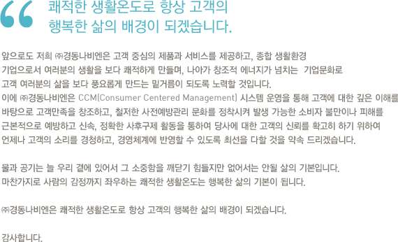 앞으로도 저희 ㈜경동나비엔은 고객 중심의 제품과 서비스를 제공하고, 종합 생활환경 기업으로서 여러분의 생활을 보다 쾌적하게 만들며, 나아가 창조적 에너지가 넘치는  기업문화로 고객 여러분의 삶을 보다 풍요롭게 만드는 밑거름이 되도록 노력할 것입니다. 이에 ㈜경동나비엔은 CCM(Consumer Centered Management) 시스템 운영을 통해 고객에 대한 깊은 이해를 바탕으로 고객만족을 창조하고, 철저한 사전예방관리 문화를 정착시켜 발생 가능한 소비자 불만이나 피해를 근본적으로 예방하고 신속, 정확한 사후구제 활동을 통하여 당사에 대한 고객의 신뢰를 확고히 하기 위하여 언제나 고객의 소리를 경청하고, 경영체계에 반영할 수 있도록 최선을 다할 것을 약속 드리겠습니다. 물과 공기는 늘 우리 곁에 있어서 그 소중함을 깨닫기 힘들지만 없어서는 안될 삶의 기본입니다. 마찬가지로 사람의 감정까지 좌우하는 쾌적한 생활온도는 행복한 삶의 기본이 됩니다. ㈜경동나비엔은 쾌적한 생활온도로 항상 고객의 행복한 삶의 배경이 되겠습니다. 감사합니다.