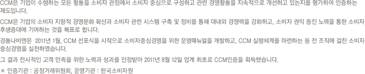 CCM은 기업이 수행하는 모든 활동을 소비자 관점에서 소비자 중심으로 구성하고 관련 경영활동을 지속적으로 개선하고 있는지를 평가하여 인증하는 제도 입니다.
CCM은 기업의 소비자 지향적 경영문화 확산과 소비자 관련 시스템 구축 및 정비를 통해 대내외 경쟁력을 강화하고, 소비자 권익 증진 노력을 통한 소비자 후생증대에 기여하는 것을 목표로 합니다.
경동나비엔은 2011년 1월, CCM선포식을 시작으로 소비자중심경영을 위한 운영매뉴얼을 개발하고, CCM 실행체계를 마련하는 등 전 조직에 걸친 소비자 중심경영을 실천하였습니다.
그 결과 전사적인 고객만족을 위한 노력과 성과를 인정받아 2011년 8월 12일 업계 최초로 CCM인증을 획득했습니다.
※ 인증기관: 공정거래위원회, 운영기관: 한국 소비자원
