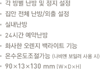 각 방별 난방 및 정지 설정.집안 전체 난방/외출 설정.실내난방.24시간 예약난방.화사한 오렌지 백라이트 기능.온수온도조절가능(나비엔 보일러 사용 시).90x13x130mm(WxDxH)