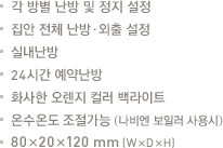 각 방별 난방 및 정지 설정.집안 전체 난방·외출 설정.실내난방.24시간 예약난방.화사한 오렌지 컬러 백라이트.온수온도 조절가능 (나비엔 보일러 사용시).80x20x120mm(WxDxH)