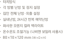 터치방식.각 방별 난방 및 정지 설정.집안 전체 난방·외출 설정.실내난방.24시간 예약난방.화사한 오렌지 컬러 백라이트.온수온도 조절가능 (나비엔 보일러 사용시).80x10x120mm(WxDxH)