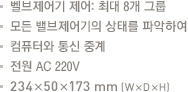 밸브제어기 제어:최대8개그룹.모든 밸브제어기의 상태를 파악하여 

컴퓨터와 통신중계.전원 AC 220V.234x50x173mm(WxDxH)