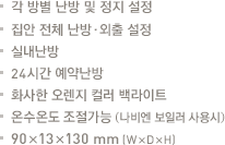 각 방별 난방 및 정지 설정.집안 전체 난방·외출 

설정.실내난방.24시간 예약난방.화사한 오렌지 컬러 백라이트.온수온도 조절가능 (당사보일러 사용시).90x13x130mm(WxDxH)